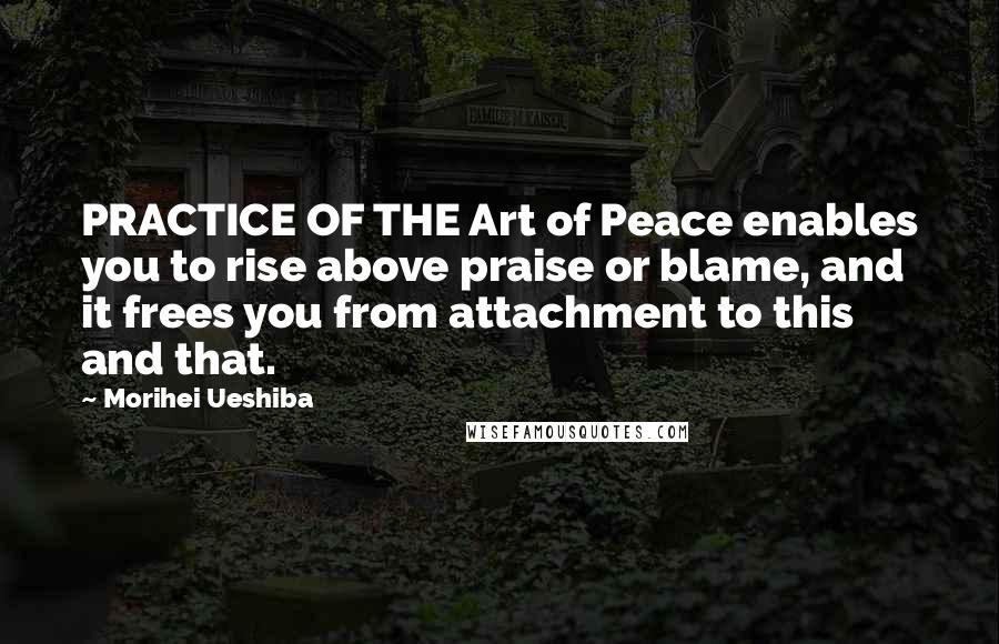 Morihei Ueshiba Quotes: PRACTICE OF THE Art of Peace enables you to rise above praise or blame, and it frees you from attachment to this and that.