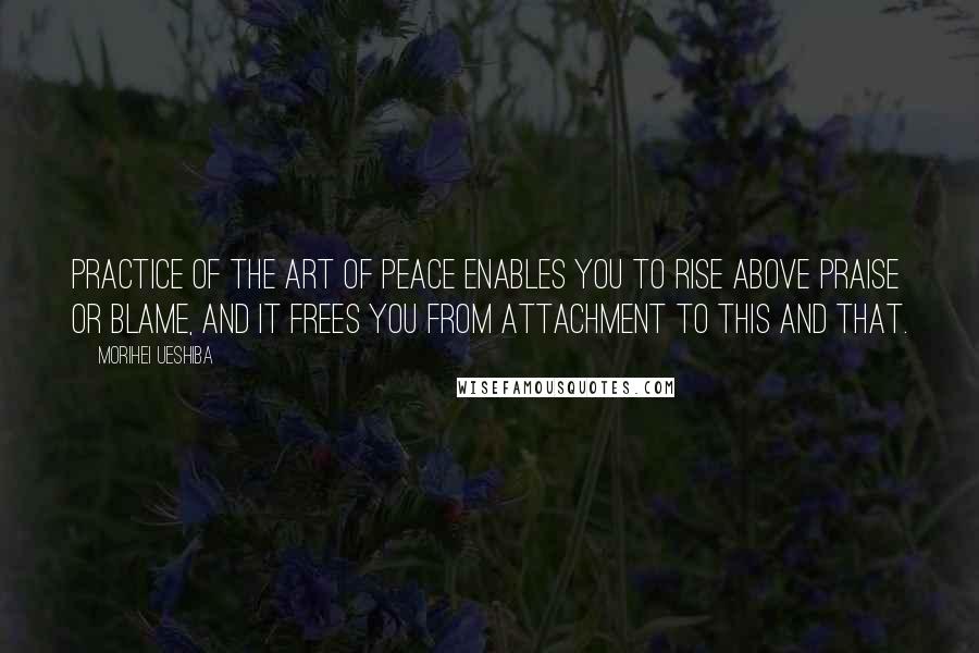 Morihei Ueshiba Quotes: PRACTICE OF THE Art of Peace enables you to rise above praise or blame, and it frees you from attachment to this and that.