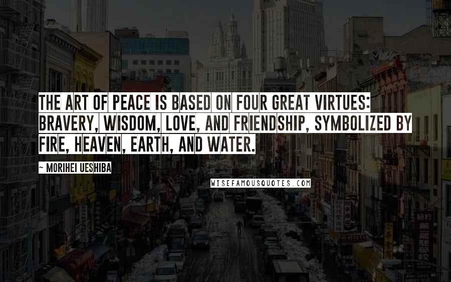 Morihei Ueshiba Quotes: The Art of Peace is based on four Great Virtues: Bravery, Wisdom, Love, and Friendship, symbolized by Fire, Heaven, Earth, and Water.