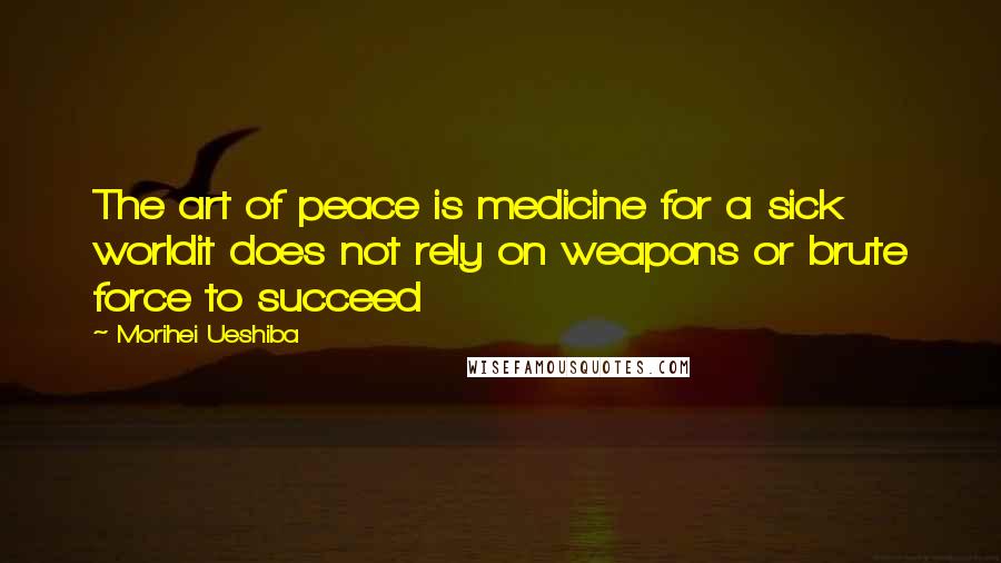 Morihei Ueshiba Quotes: The art of peace is medicine for a sick worldit does not rely on weapons or brute force to succeed