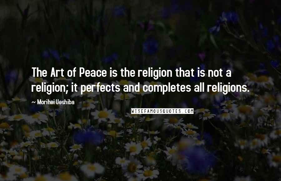 Morihei Ueshiba Quotes: The Art of Peace is the religion that is not a religion; it perfects and completes all religions.