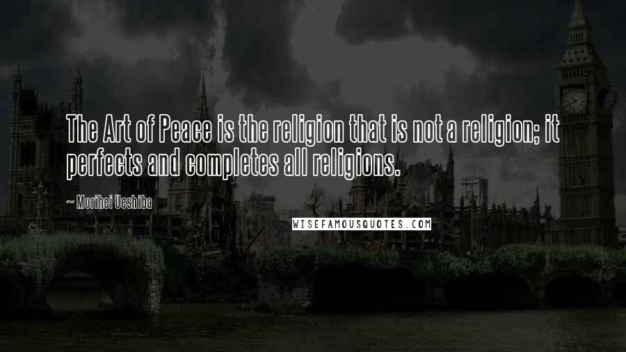 Morihei Ueshiba Quotes: The Art of Peace is the religion that is not a religion; it perfects and completes all religions.