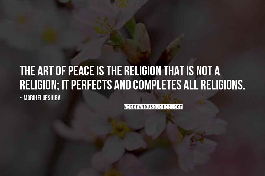 Morihei Ueshiba Quotes: The Art of Peace is the religion that is not a religion; it perfects and completes all religions.