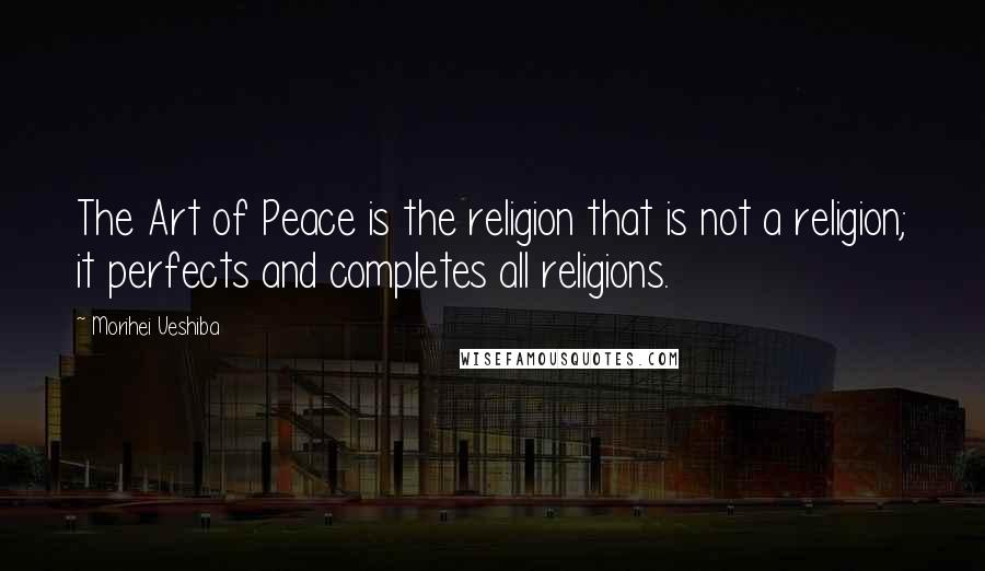 Morihei Ueshiba Quotes: The Art of Peace is the religion that is not a religion; it perfects and completes all religions.
