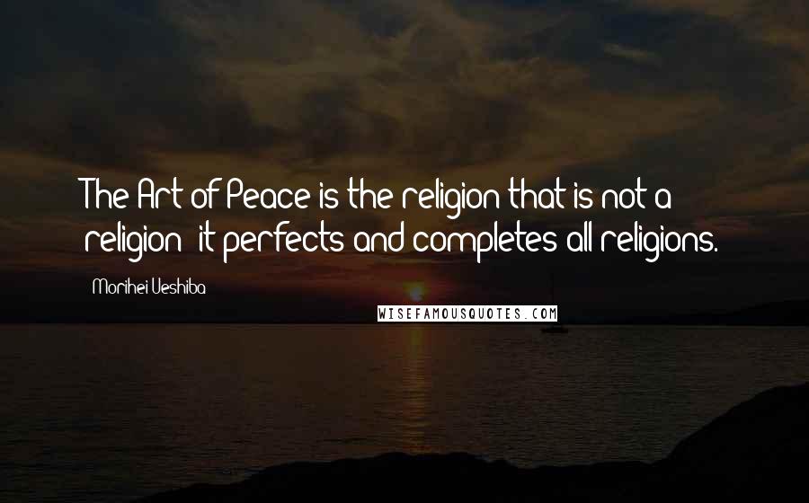 Morihei Ueshiba Quotes: The Art of Peace is the religion that is not a religion; it perfects and completes all religions.