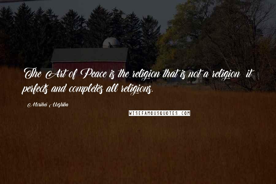 Morihei Ueshiba Quotes: The Art of Peace is the religion that is not a religion; it perfects and completes all religions.