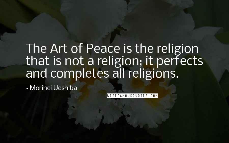 Morihei Ueshiba Quotes: The Art of Peace is the religion that is not a religion; it perfects and completes all religions.