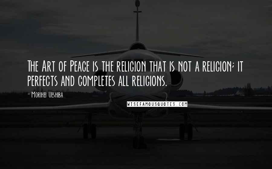 Morihei Ueshiba Quotes: The Art of Peace is the religion that is not a religion; it perfects and completes all religions.