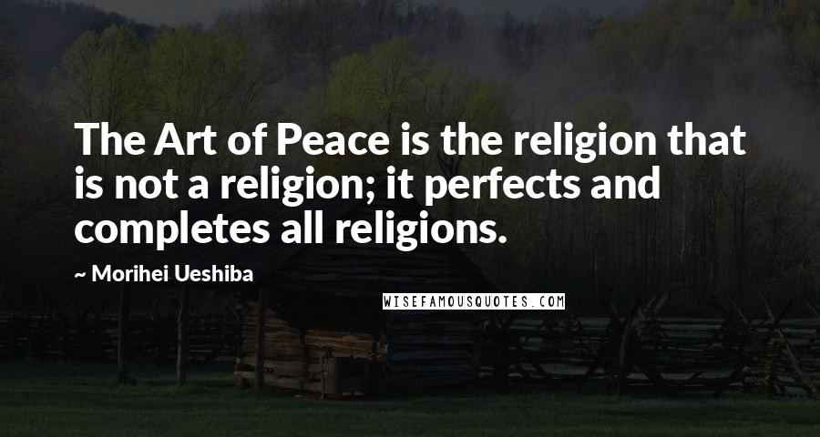 Morihei Ueshiba Quotes: The Art of Peace is the religion that is not a religion; it perfects and completes all religions.