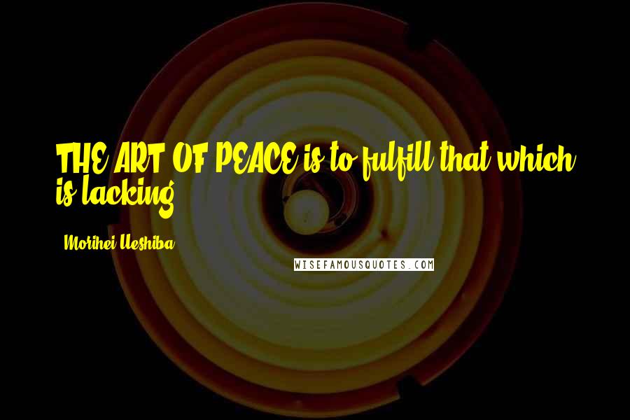 Morihei Ueshiba Quotes: THE ART OF PEACE is to fulfill that which is lacking.