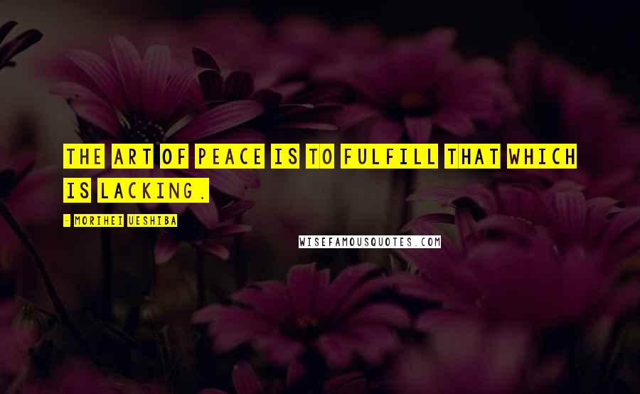 Morihei Ueshiba Quotes: THE ART OF PEACE is to fulfill that which is lacking.