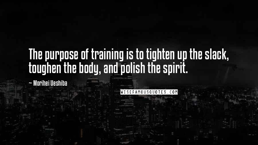 Morihei Ueshiba Quotes: The purpose of training is to tighten up the slack, toughen the body, and polish the spirit.