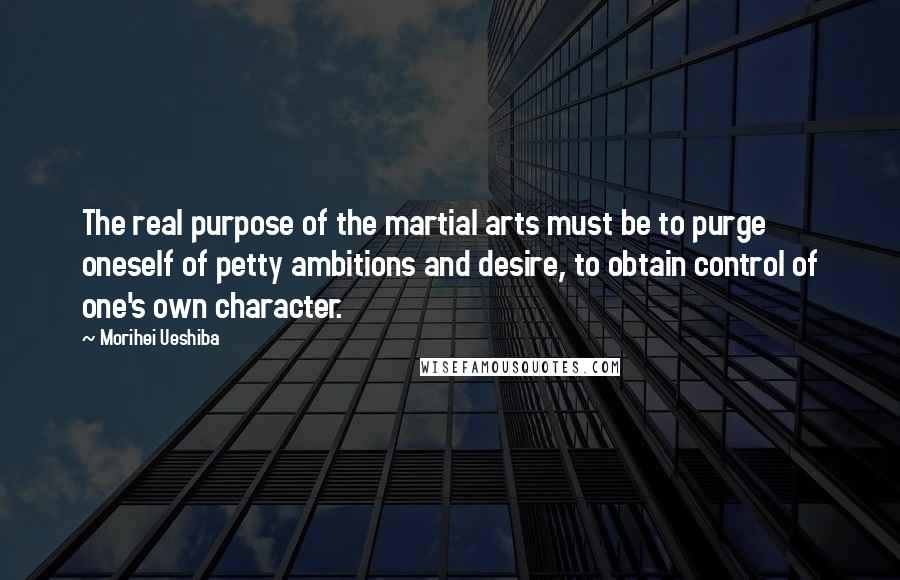 Morihei Ueshiba Quotes: The real purpose of the martial arts must be to purge oneself of petty ambitions and desire, to obtain control of one's own character.