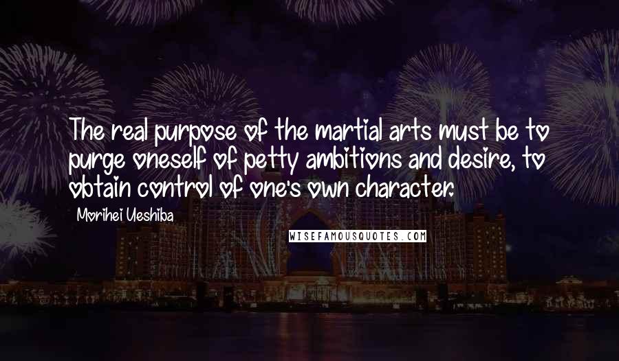 Morihei Ueshiba Quotes: The real purpose of the martial arts must be to purge oneself of petty ambitions and desire, to obtain control of one's own character.