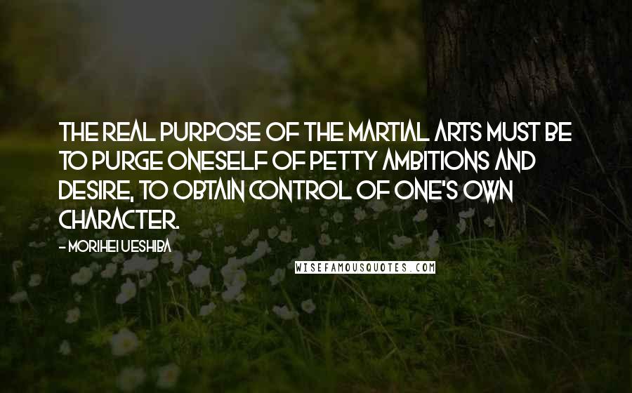 Morihei Ueshiba Quotes: The real purpose of the martial arts must be to purge oneself of petty ambitions and desire, to obtain control of one's own character.