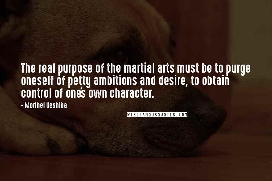 Morihei Ueshiba Quotes: The real purpose of the martial arts must be to purge oneself of petty ambitions and desire, to obtain control of one's own character.