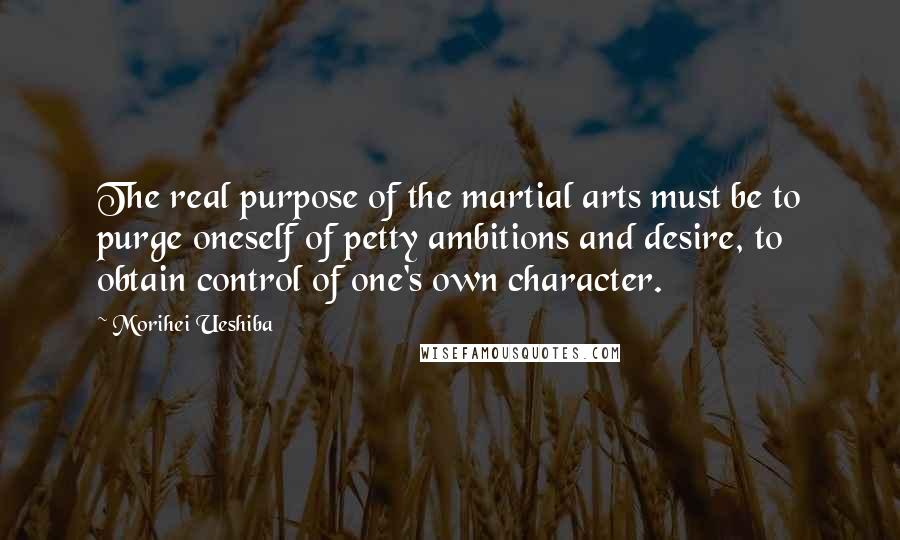 Morihei Ueshiba Quotes: The real purpose of the martial arts must be to purge oneself of petty ambitions and desire, to obtain control of one's own character.