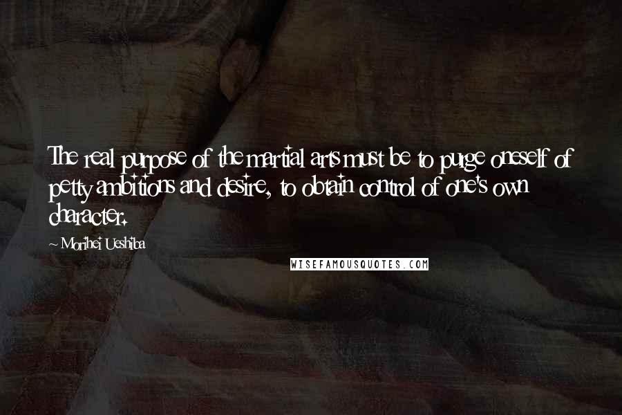 Morihei Ueshiba Quotes: The real purpose of the martial arts must be to purge oneself of petty ambitions and desire, to obtain control of one's own character.