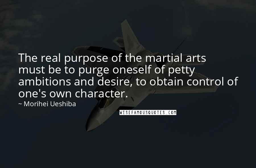 Morihei Ueshiba Quotes: The real purpose of the martial arts must be to purge oneself of petty ambitions and desire, to obtain control of one's own character.