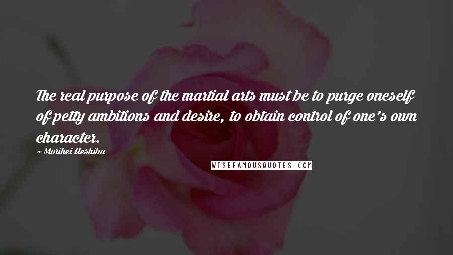 Morihei Ueshiba Quotes: The real purpose of the martial arts must be to purge oneself of petty ambitions and desire, to obtain control of one's own character.