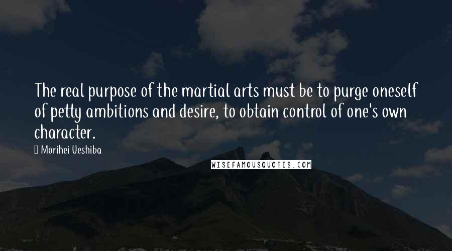 Morihei Ueshiba Quotes: The real purpose of the martial arts must be to purge oneself of petty ambitions and desire, to obtain control of one's own character.