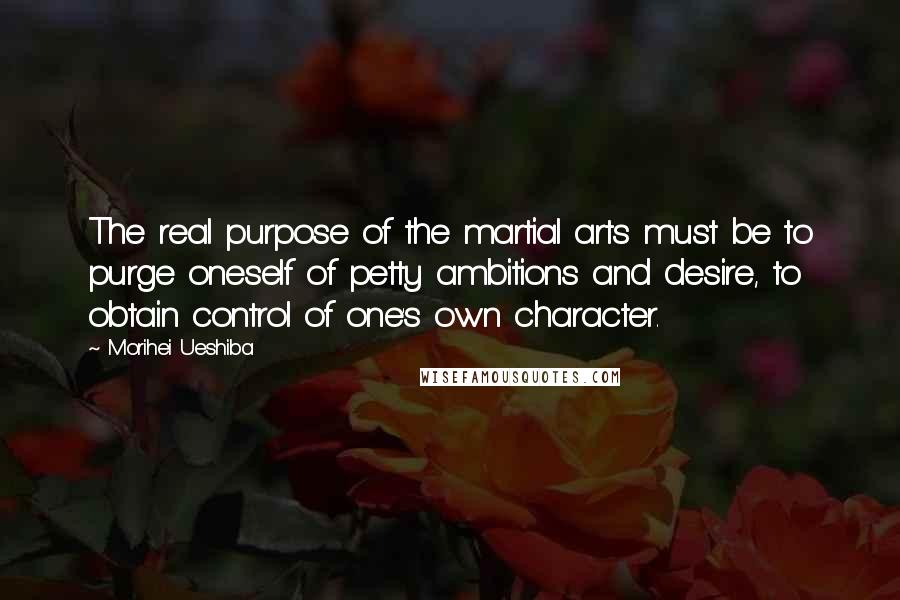Morihei Ueshiba Quotes: The real purpose of the martial arts must be to purge oneself of petty ambitions and desire, to obtain control of one's own character.