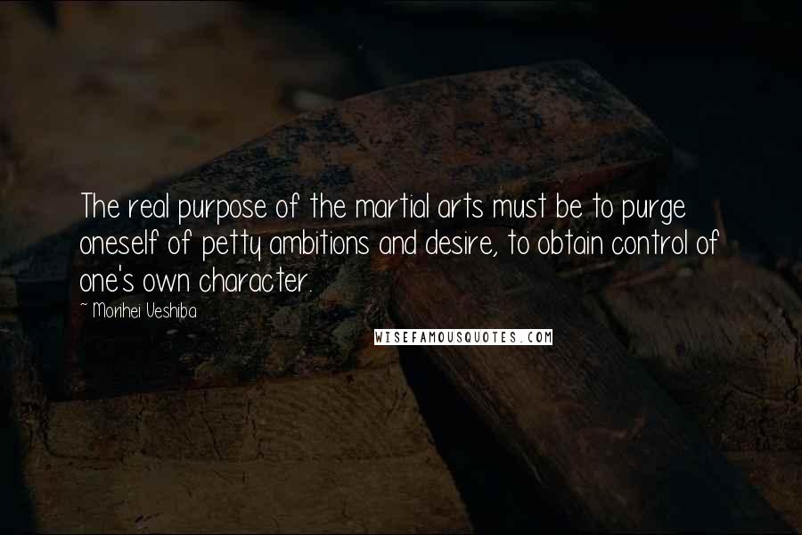 Morihei Ueshiba Quotes: The real purpose of the martial arts must be to purge oneself of petty ambitions and desire, to obtain control of one's own character.