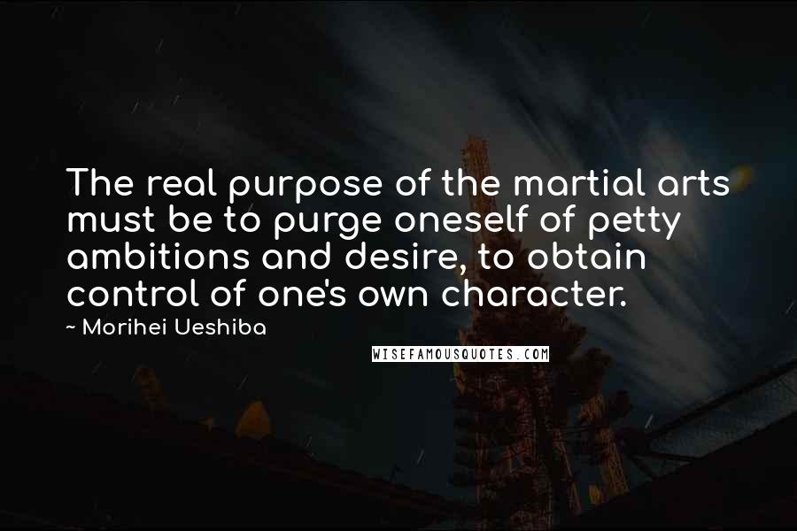 Morihei Ueshiba Quotes: The real purpose of the martial arts must be to purge oneself of petty ambitions and desire, to obtain control of one's own character.