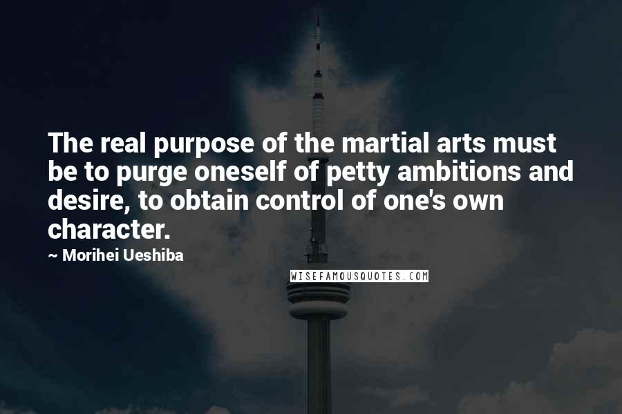 Morihei Ueshiba Quotes: The real purpose of the martial arts must be to purge oneself of petty ambitions and desire, to obtain control of one's own character.