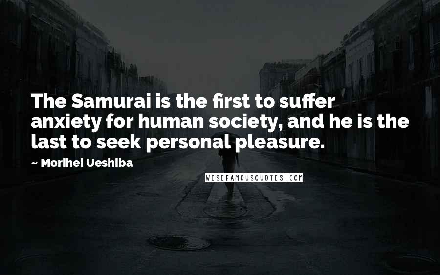 Morihei Ueshiba Quotes: The Samurai is the first to suffer anxiety for human society, and he is the last to seek personal pleasure.