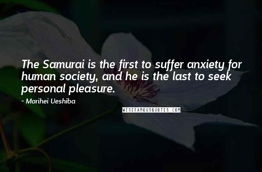 Morihei Ueshiba Quotes: The Samurai is the first to suffer anxiety for human society, and he is the last to seek personal pleasure.