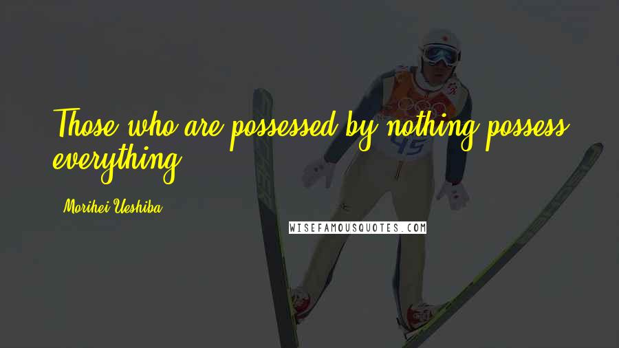 Morihei Ueshiba Quotes: Those who are possessed by nothing possess everything.