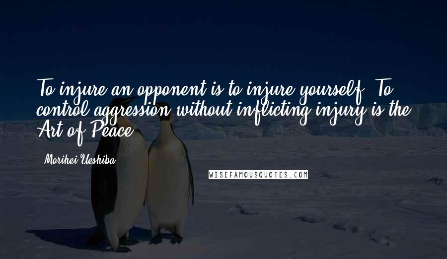 Morihei Ueshiba Quotes: To injure an opponent is to injure yourself. To control aggression without inflicting injury is the Art of Peace.