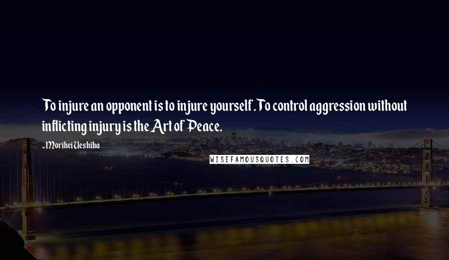 Morihei Ueshiba Quotes: To injure an opponent is to injure yourself. To control aggression without inflicting injury is the Art of Peace.