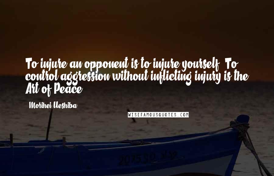 Morihei Ueshiba Quotes: To injure an opponent is to injure yourself. To control aggression without inflicting injury is the Art of Peace.