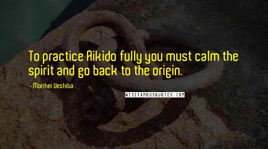 Morihei Ueshiba Quotes: To practice Aikido fully you must calm the spirit and go back to the origin.