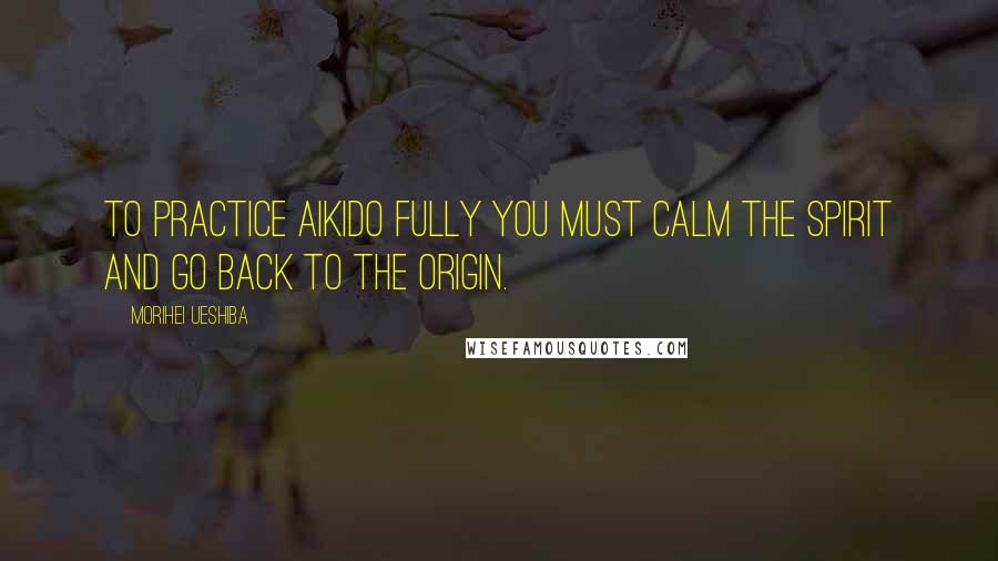 Morihei Ueshiba Quotes: To practice Aikido fully you must calm the spirit and go back to the origin.