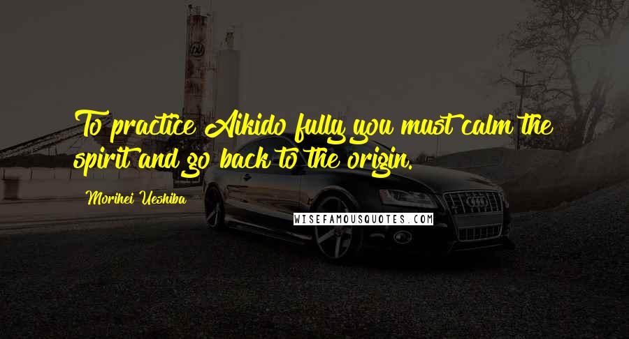 Morihei Ueshiba Quotes: To practice Aikido fully you must calm the spirit and go back to the origin.