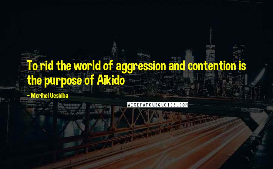 Morihei Ueshiba Quotes: To rid the world of aggression and contention is the purpose of Aikido