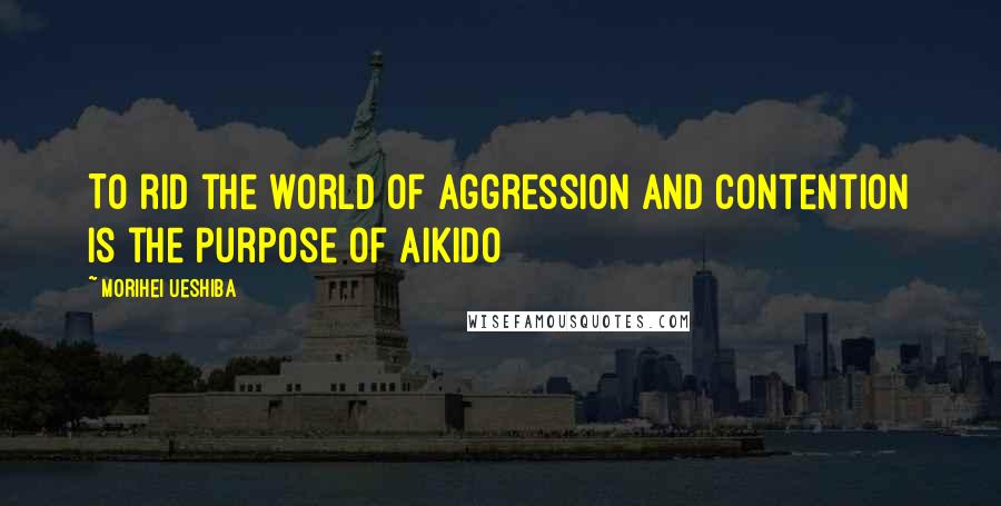 Morihei Ueshiba Quotes: To rid the world of aggression and contention is the purpose of Aikido