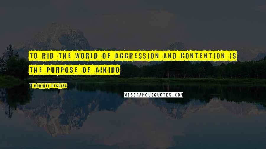 Morihei Ueshiba Quotes: To rid the world of aggression and contention is the purpose of Aikido