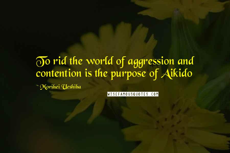 Morihei Ueshiba Quotes: To rid the world of aggression and contention is the purpose of Aikido