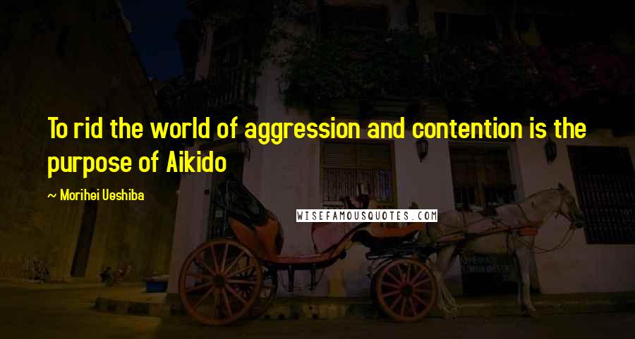 Morihei Ueshiba Quotes: To rid the world of aggression and contention is the purpose of Aikido