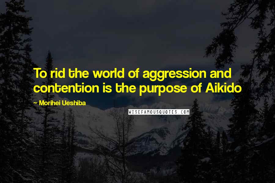 Morihei Ueshiba Quotes: To rid the world of aggression and contention is the purpose of Aikido