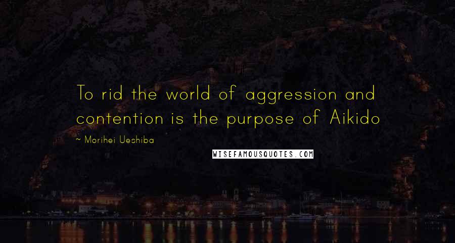 Morihei Ueshiba Quotes: To rid the world of aggression and contention is the purpose of Aikido