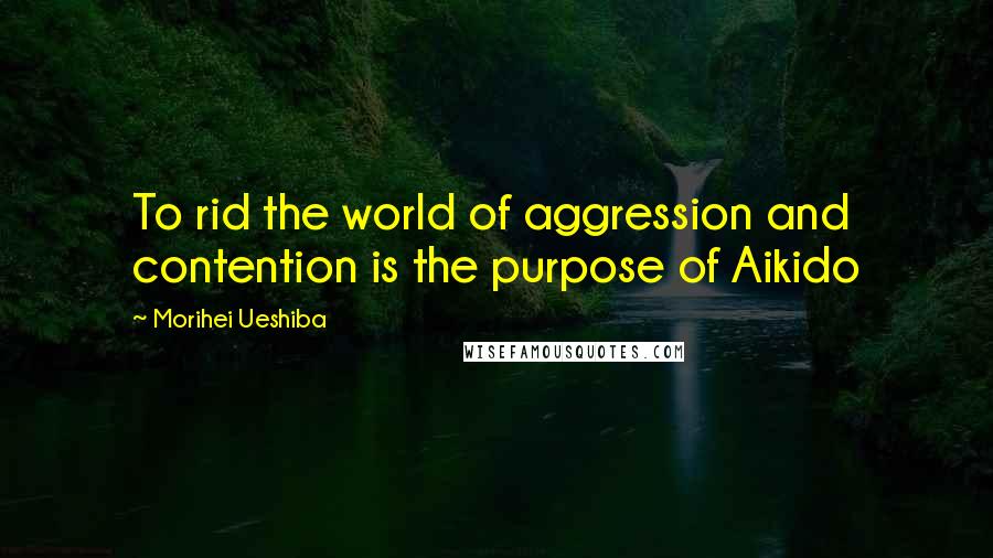 Morihei Ueshiba Quotes: To rid the world of aggression and contention is the purpose of Aikido