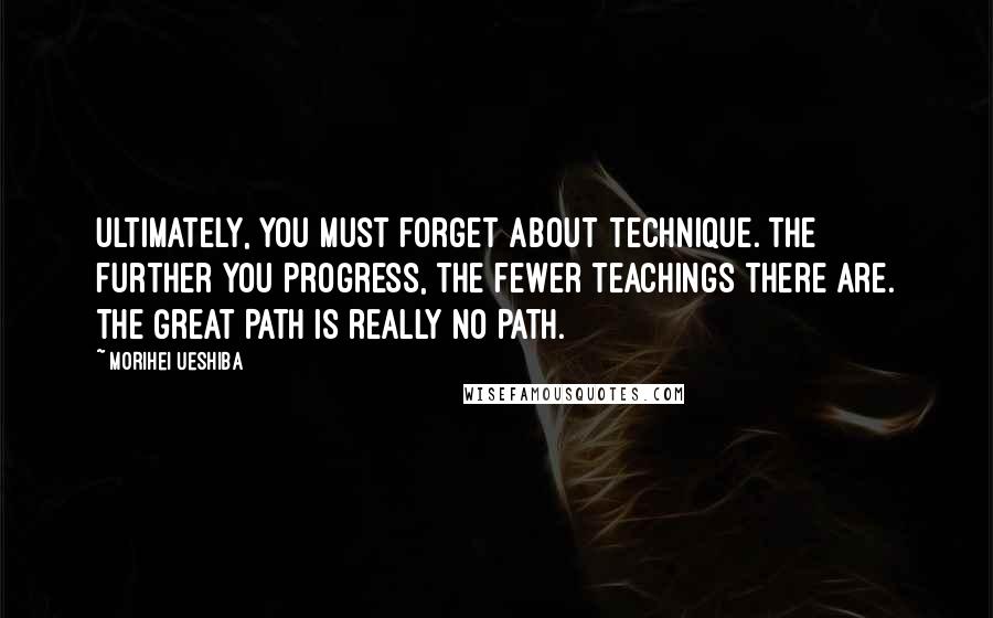 Morihei Ueshiba Quotes: Ultimately, you must forget about technique. The further you progress, the fewer teachings there are. The Great Path is really NO PATH.