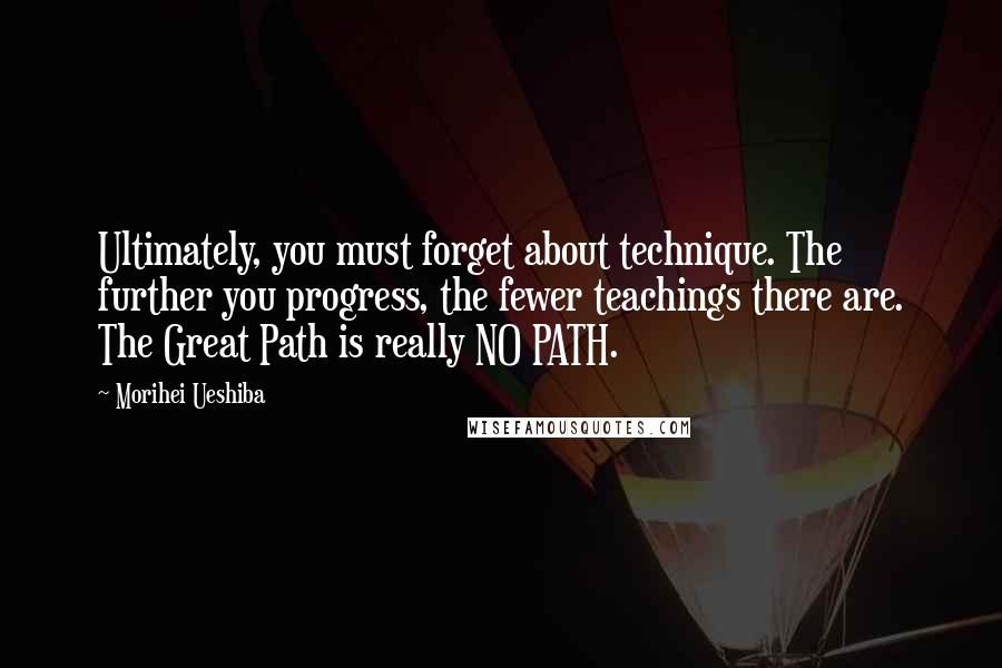 Morihei Ueshiba Quotes: Ultimately, you must forget about technique. The further you progress, the fewer teachings there are. The Great Path is really NO PATH.