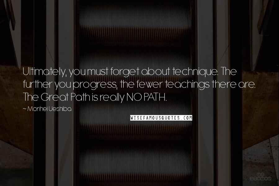 Morihei Ueshiba Quotes: Ultimately, you must forget about technique. The further you progress, the fewer teachings there are. The Great Path is really NO PATH.