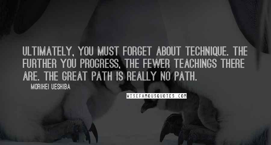 Morihei Ueshiba Quotes: Ultimately, you must forget about technique. The further you progress, the fewer teachings there are. The Great Path is really NO PATH.